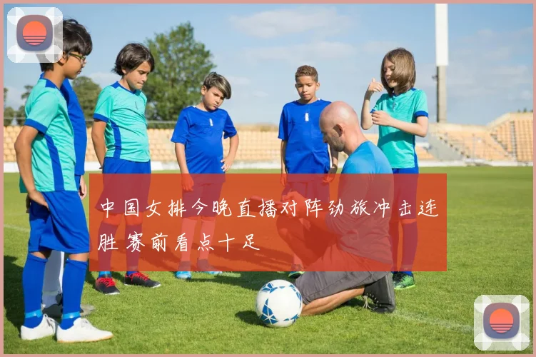 中国女排今晚直播对阵劲旅冲击连胜 赛前看点十足