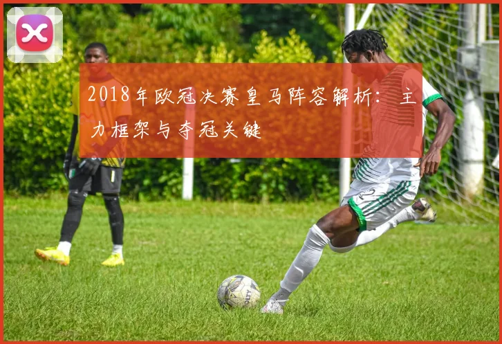2018年欧冠决赛皇马阵容解析:主力框架与夺冠关键