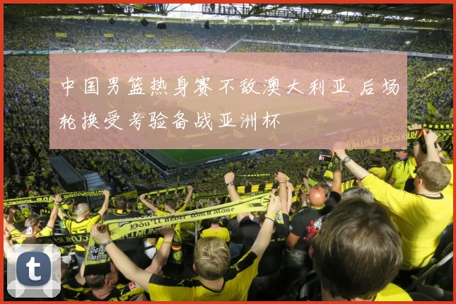 中国男篮热身赛不敌澳大利亚 后场轮换受考验备战亚洲杯