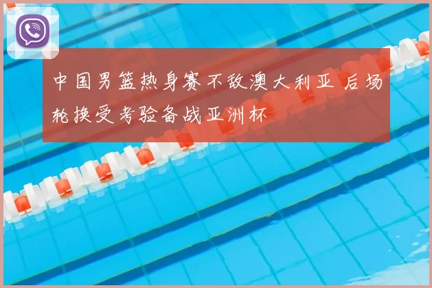 中国男篮热身赛不敌澳大利亚 后场轮换受考验备战亚洲杯