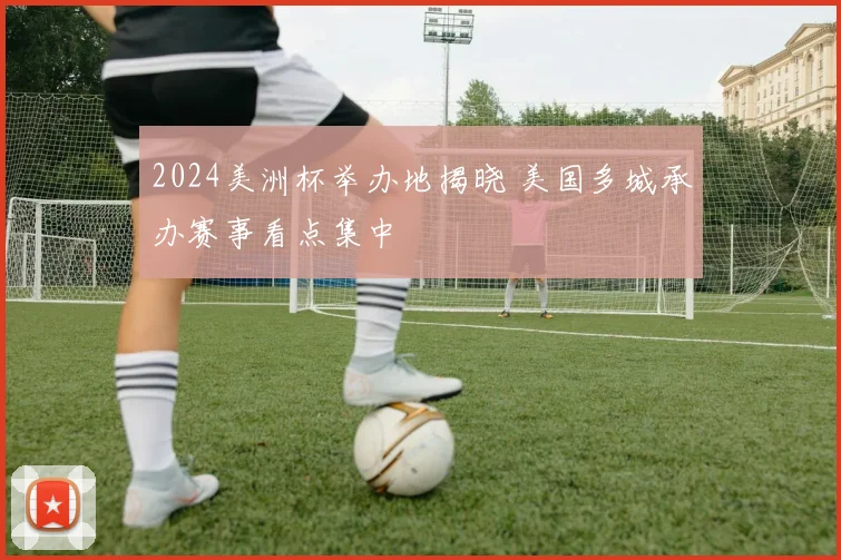 2024美洲杯举办地揭晓 美国多城承办赛事看点集中