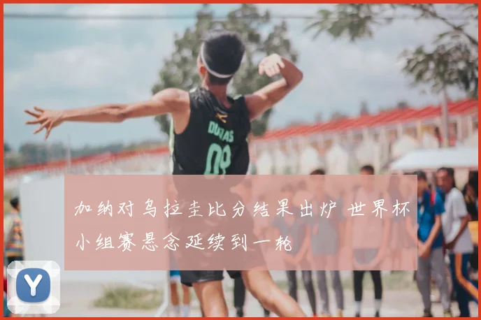 加纳对乌拉圭比分结果出炉 世界杯小组赛悬念延续到一轮