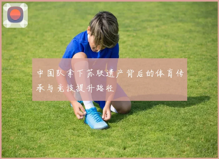 中国队拿下苏联遗产背后的体育传承与竞技提升路径