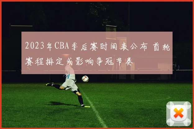 2023年CBA季后赛时间表公布 首轮赛程排定或影响争冠节奏