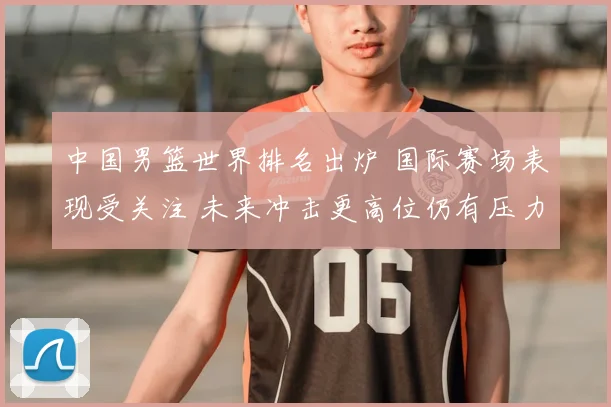 中国男篮世界排名出炉 国际赛场表现受关注 未来冲击更高位仍有压力