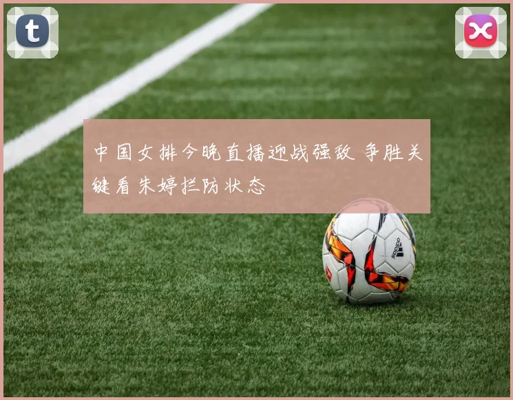中国女排今晚直播迎战强敌 争胜关键看朱婷拦防状态
