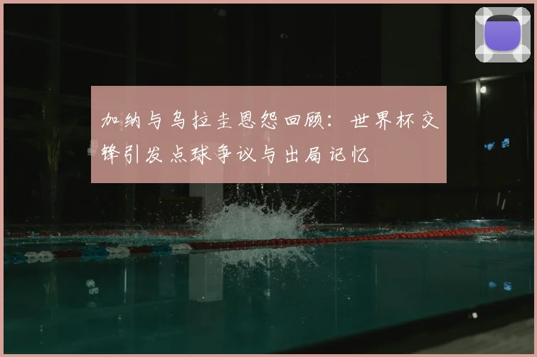 加纳与乌拉圭恩怨回顾：世界杯交锋引发点球争议与出局记忆