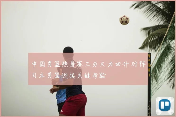 中国男篮热身赛三分火力回升 对阵日本男篮迎接关键考验