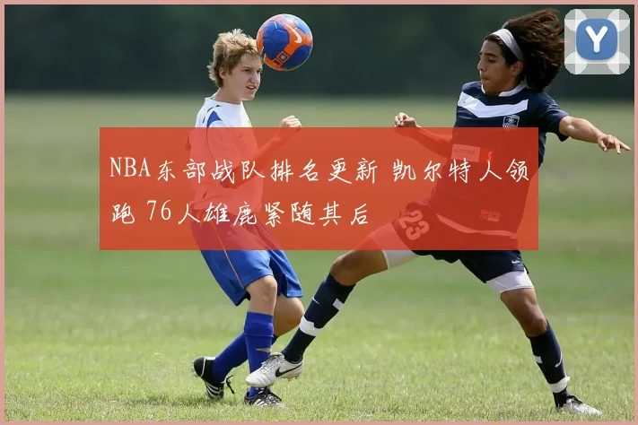 NBA东部战队排名更新 凯尔特人领跑 76人雄鹿紧随其后