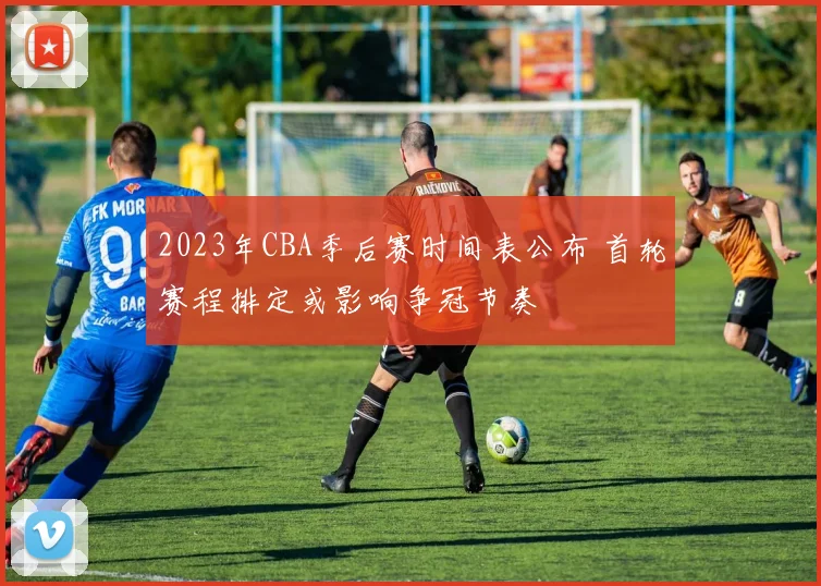 2023年CBA季后赛时间表公布 首轮赛程排定或影响争冠节奏