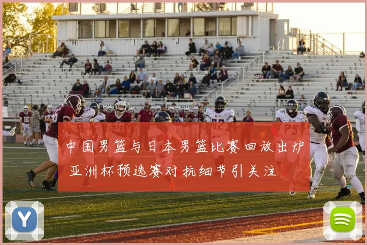 中国男篮与日本男篮比赛回放出炉 亚洲杯预选赛对抗细节引关注