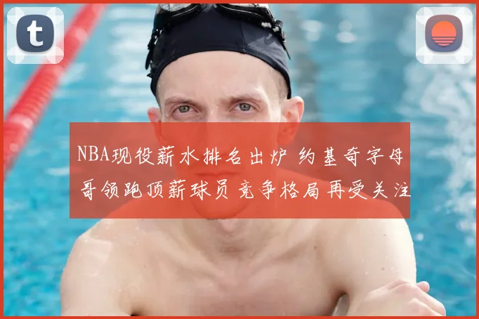 NBA现役薪水排名出炉 约基奇字母哥领跑顶薪球员竞争格局再受关注