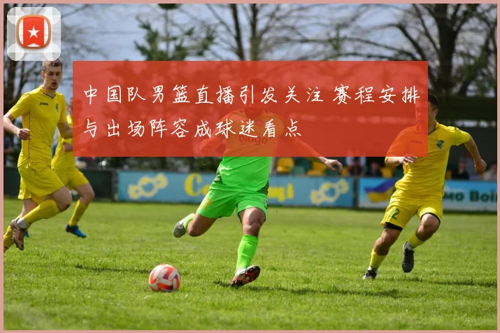 中国队男篮直播引发关注 赛程安排与出场阵容成球迷看点