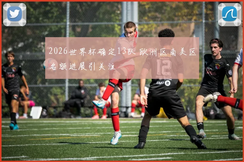 2026世界杯确定13队 欧洲区南美区名额进展引关注