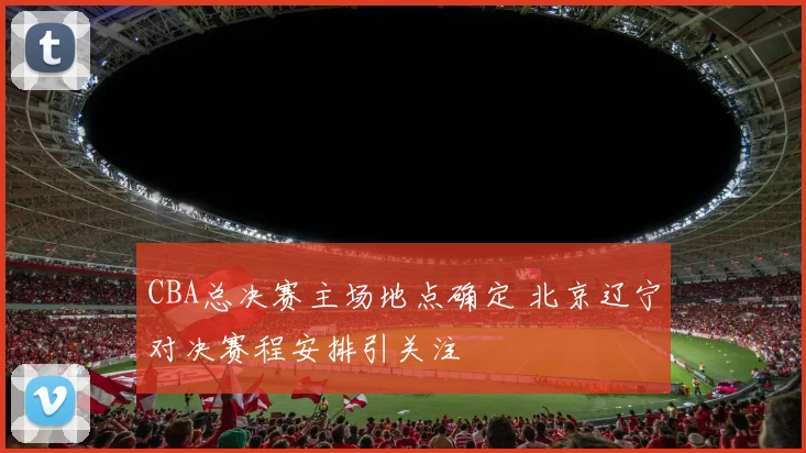 CBA总决赛主场地点确定 北京辽宁对决赛程安排引关注