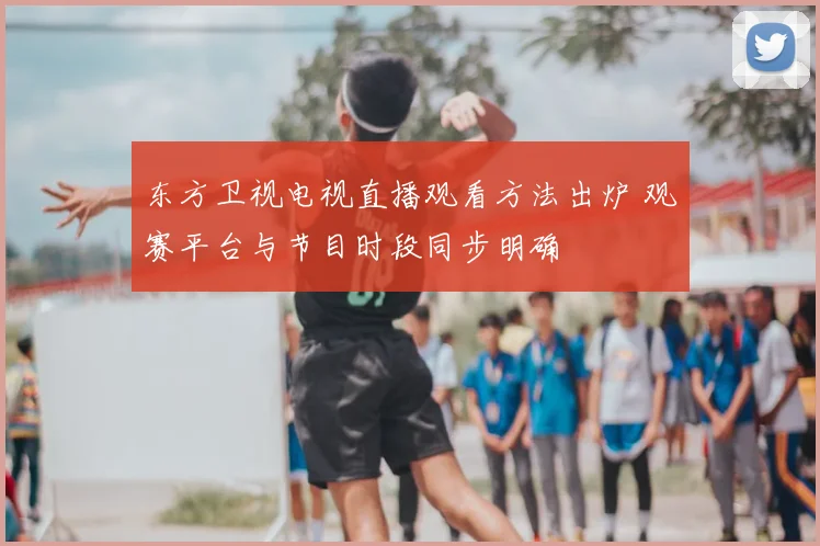东方卫视电视直播观看方法出炉 观赛平台与节目时段同步明确