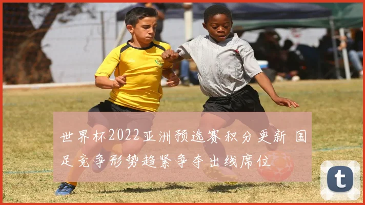 世界杯2022亚洲预选赛积分更新 国足竞争形势趋紧争夺出线席位