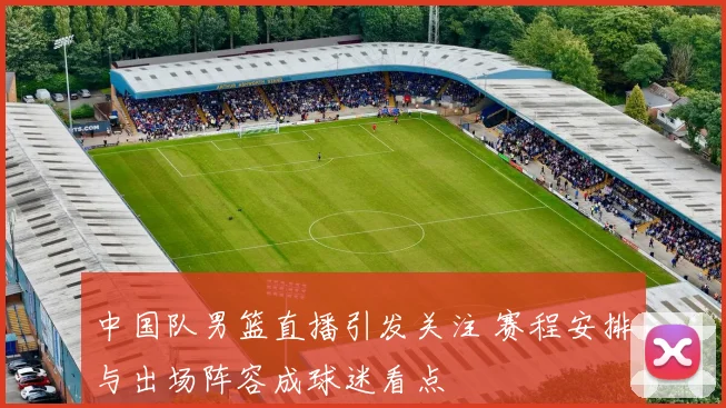 中国队男篮直播引发关注 赛程安排与出场阵容成球迷看点