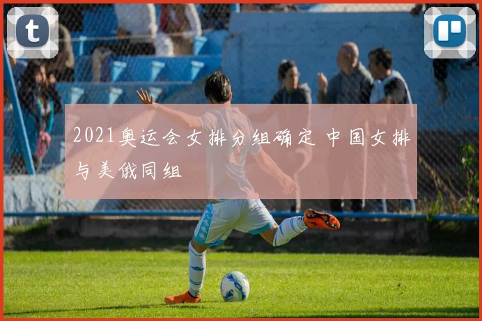 2021奥运会女排分组确定 中国女排与美俄同组