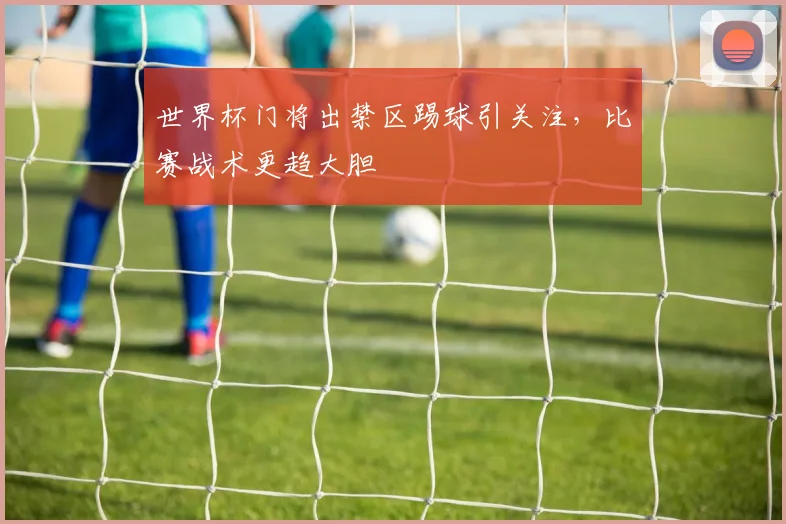 世界杯门将出禁区踢球引关注,比赛战术更趋大胆
