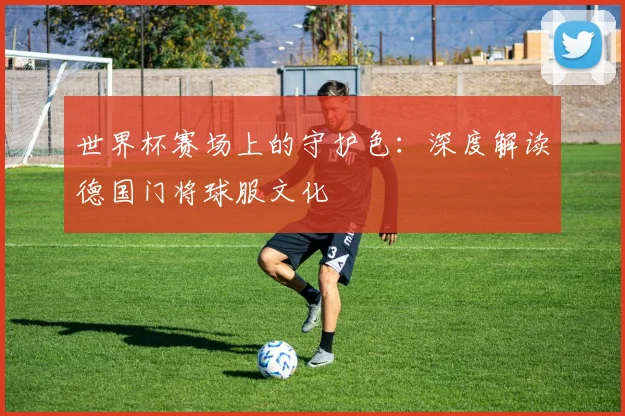 世界杯赛场上的守护色：深度解读德国门将球服文化