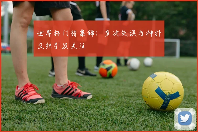 世界杯门将集锦:多次失误与神扑交织引发关注