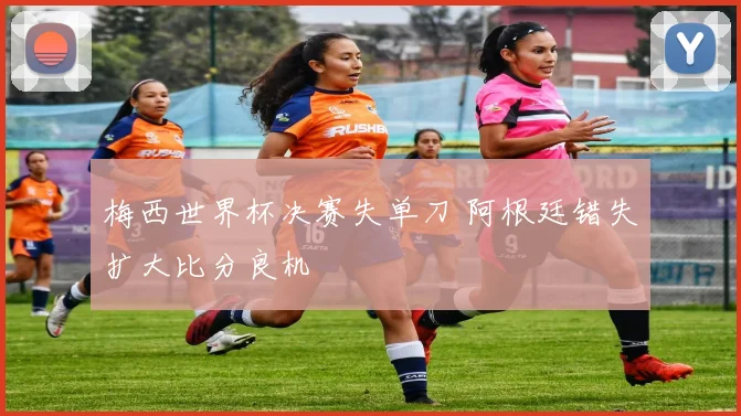 梅西世界杯决赛失单刀 阿根廷错失扩大比分良机