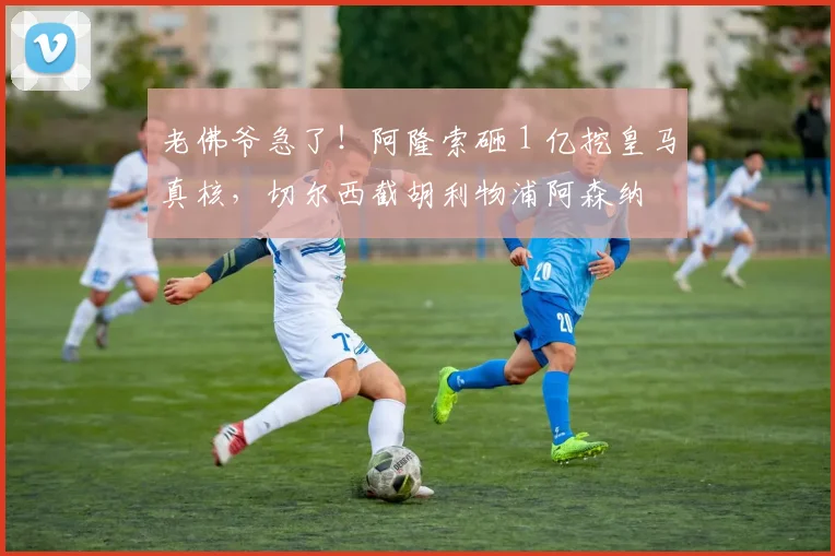 老佛爷急了!阿隆索砸 1 亿挖皇马真核,切尔西截胡利物浦阿森纳