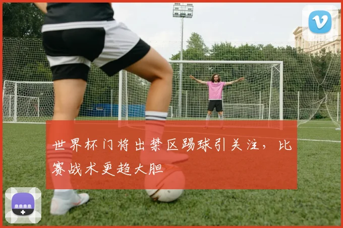 世界杯门将出禁区踢球引关注,比赛战术更趋大胆