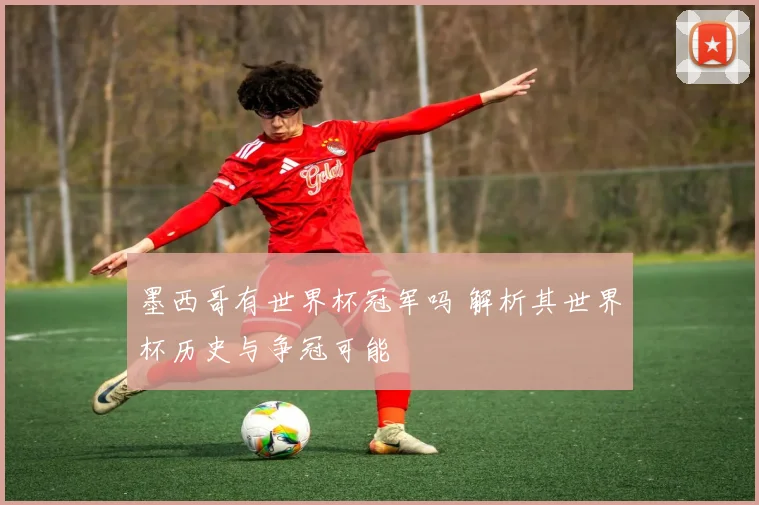 墨西哥有世界杯冠军吗 解析其世界杯历史与争冠可能