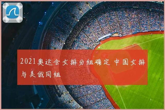 2021奥运会女排分组确定 中国女排与美俄同组