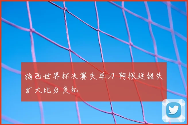 梅西世界杯决赛失单刀 阿根廷错失扩大比分良机
