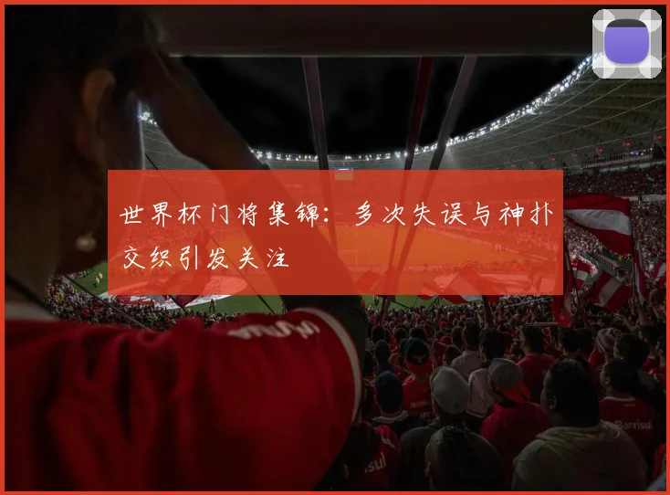 世界杯门将集锦:多次失误与神扑交织引发关注