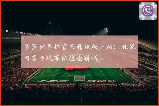 男篮世界杯官网腾讯版上线:独家内容与观赛体验全解析